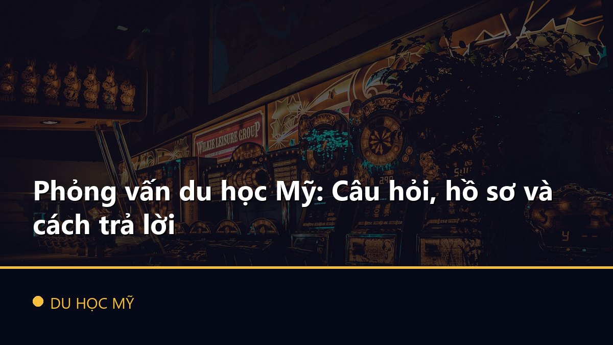 Phỏng vấn du học Mỹ: Câu hỏi, hồ sơ và cách trả lời