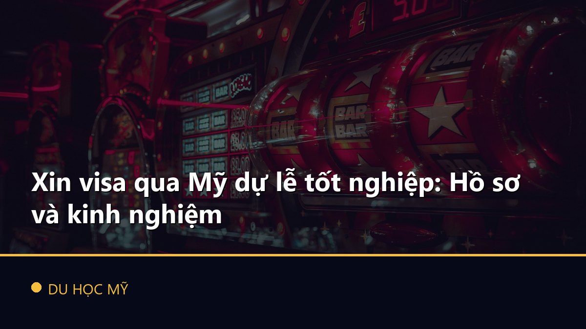 Xin visa qua Mỹ dự lễ tốt nghiệp: Hồ sơ và kinh nghiệm